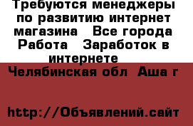 Требуются менеджеры по развитию интернет-магазина - Все города Работа » Заработок в интернете   . Челябинская обл.,Аша г.